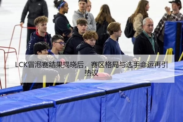 LCK冒泡赛结果揭晓后，赛区格局与选手命运再引热议