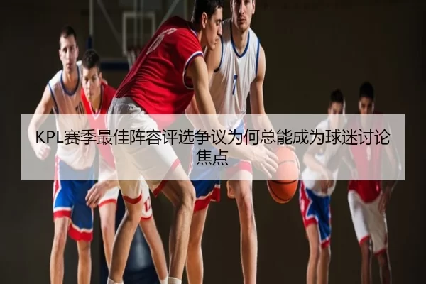 KPL赛季最佳阵容评选争议为何总能成为球迷讨论焦点